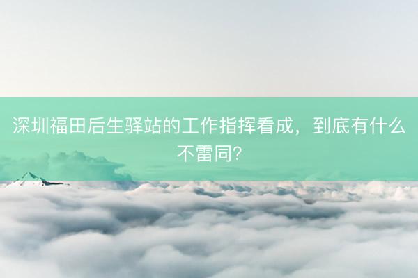 深圳福田后生驿站的工作指挥看成，到底有什么不雷同？