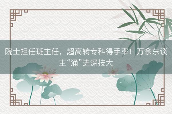 院士担任班主任，超高转专科得手率！万余东谈主“涌”进深技大