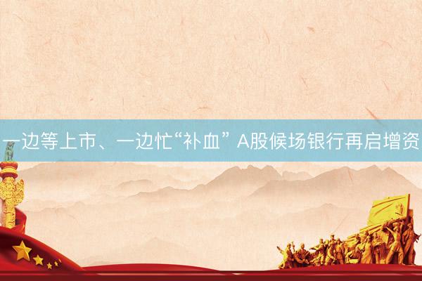 一边等上市、一边忙“补血” A股候场银行再启增资